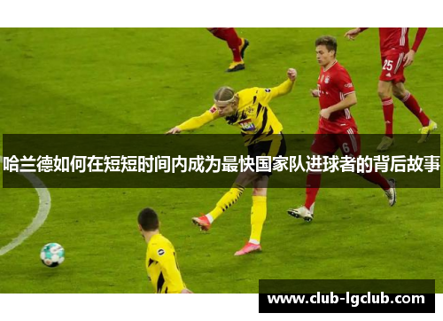 哈兰德如何在短短时间内成为最快国家队进球者的背后故事