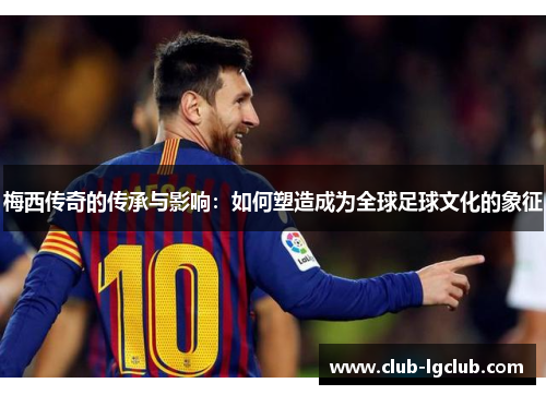 梅西传奇的传承与影响：如何塑造成为全球足球文化的象征