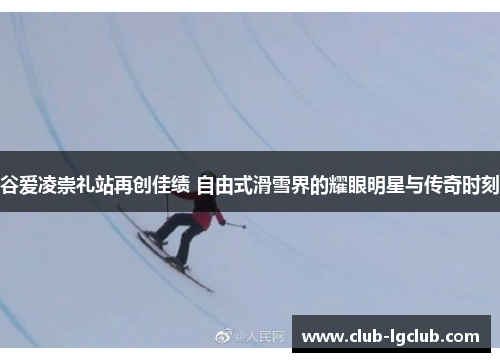 谷爱凌崇礼站再创佳绩 自由式滑雪界的耀眼明星与传奇时刻