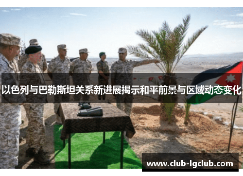 以色列与巴勒斯坦关系新进展揭示和平前景与区域动态变化