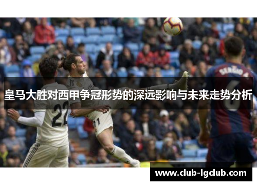 皇马大胜对西甲争冠形势的深远影响与未来走势分析