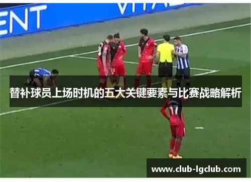 替补球员上场时机的五大关键要素与比赛战略解析