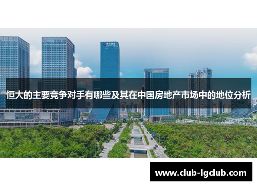 恒大的主要竞争对手有哪些及其在中国房地产市场中的地位分析