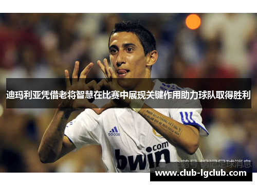 迪玛利亚凭借老将智慧在比赛中展现关键作用助力球队取得胜利