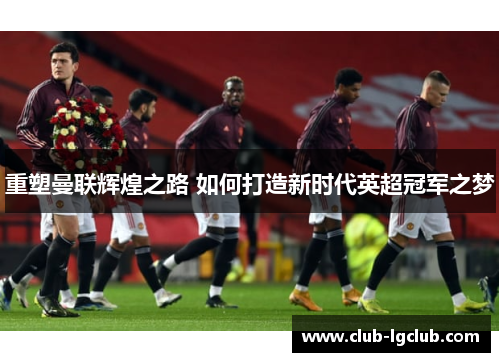 重塑曼联辉煌之路 如何打造新时代英超冠军之梦