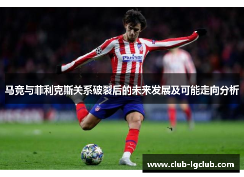 马竞与菲利克斯关系破裂后的未来发展及可能走向分析