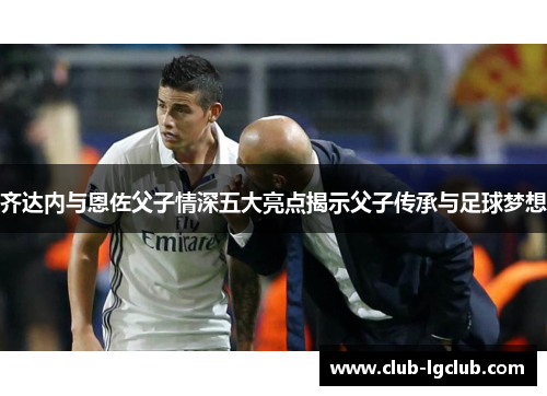齐达内与恩佐父子情深五大亮点揭示父子传承与足球梦想 齐达内与恩佐父子情深五大亮点揭示父子传承与足球梦想