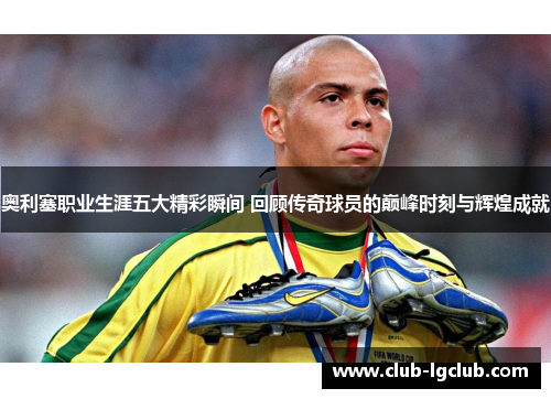 奥利塞职业生涯五大精彩瞬间 回顾传奇球员的巅峰时刻与辉煌成就