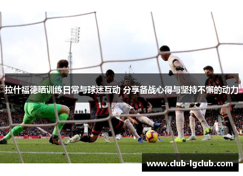 拉什福德晒训练日常与球迷互动 分享备战心得与坚持不懈的动力
