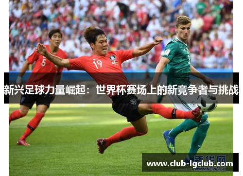 新兴足球力量崛起：世界杯赛场上的新竞争者与挑战