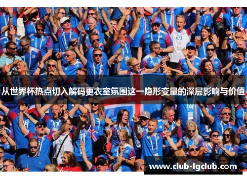 从世界杯热点切入解码更衣室氛围这一隐形变量的深层影响与价值