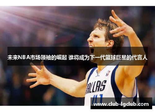 未来NBA市场领袖的崛起 谁将成为下一代篮球巨星的代言人 未来NBA市场领袖的崛起 谁将成为下一代篮球巨星的代言人