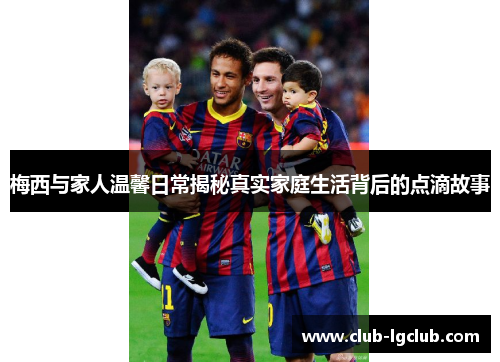 梅西与家人温馨日常揭秘真实家庭生活背后的点滴故事 梅西与家人温馨日常揭秘真实家庭生活背后的点滴故事