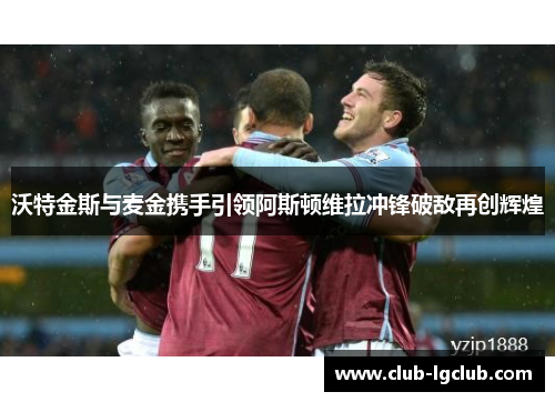 沃特金斯与麦金携手引领阿斯顿维拉冲锋破敌再创辉煌 沃特金斯与麦金携手引领阿斯顿维拉冲锋破敌再创辉煌