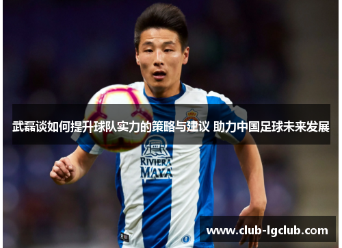 武磊谈如何提升球队实力的策略与建议 助力中国足球未来发展