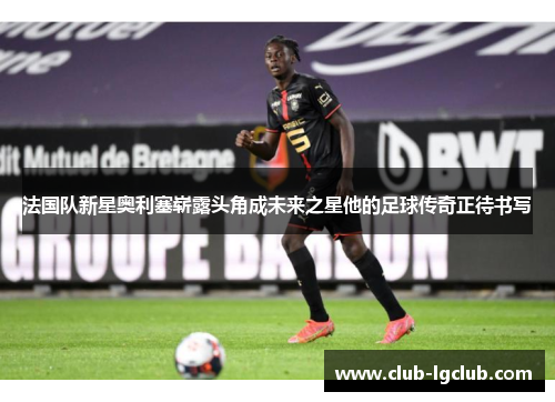 法国队新星奥利塞崭露头角成未来之星他的足球传奇正待书写 法国队新星奥利塞崭露头角成未来之星他的足球传奇正待书写