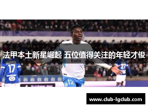 法甲本土新星崛起 五位值得关注的年轻才俊 法甲本土新星崛起 五位值得关注的年轻才俊