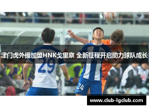 津门虎外援加盟HNK戈里察 全新征程开启助力球队成长 津门虎外援加盟HNK戈里察 全新征程开启助力球队成长