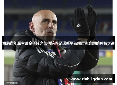 海港青年军主帅金子隆之如何培养足球新星破解青训难题的独特之道