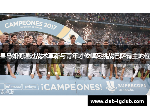 皇马如何通过战术革新与青年才俊崛起挑战巴萨霸主地位