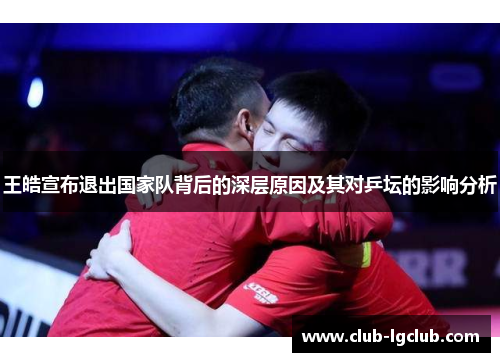 王皓宣布退出国家队背后的深层原因及其对乒坛的影响分析 王皓宣布退出国家队背后的深层原因及其对乒坛的影响分析